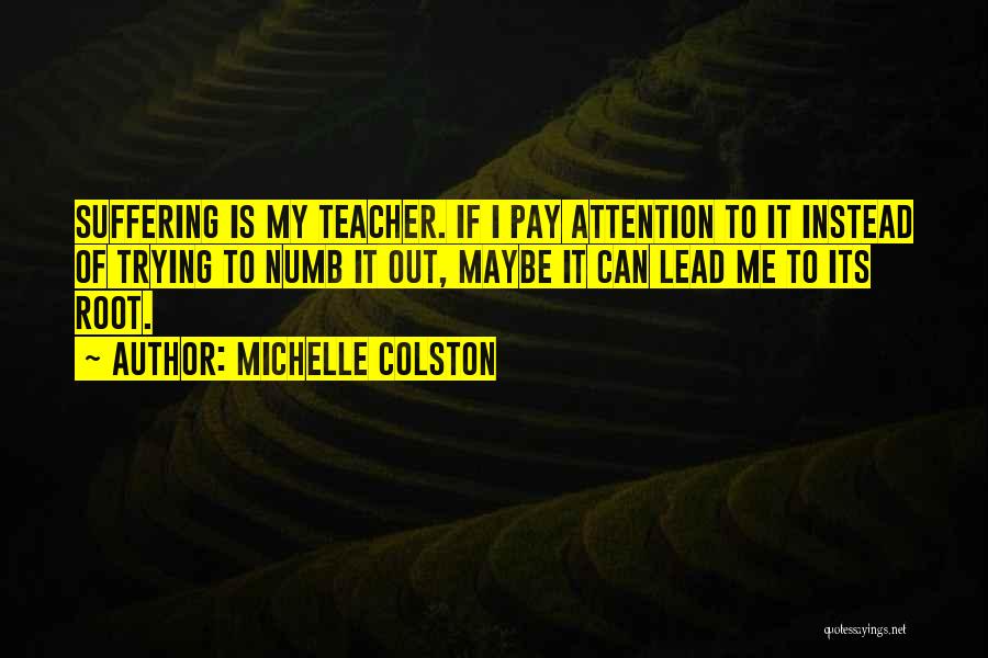 Michelle Colston Quotes: Suffering Is My Teacher. If I Pay Attention To It Instead Of Trying To Numb It Out, Maybe It Can