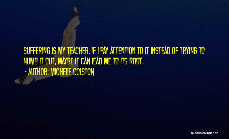 Michelle Colston Quotes: Suffering Is My Teacher. If I Pay Attention To It Instead Of Trying To Numb It Out, Maybe It Can