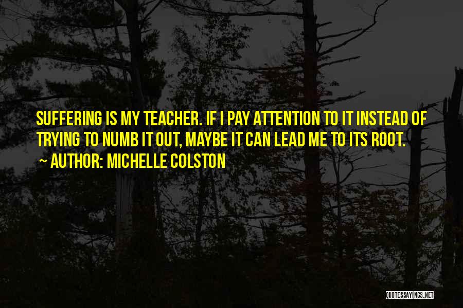 Michelle Colston Quotes: Suffering Is My Teacher. If I Pay Attention To It Instead Of Trying To Numb It Out, Maybe It Can