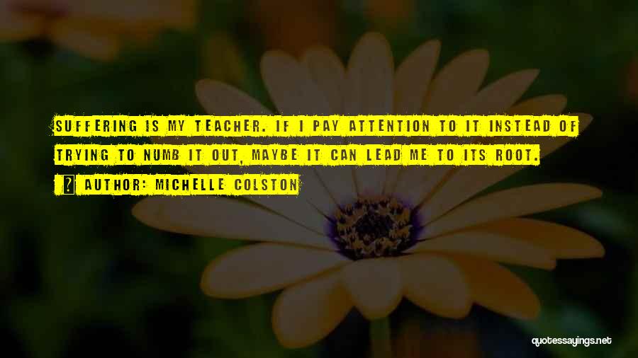 Michelle Colston Quotes: Suffering Is My Teacher. If I Pay Attention To It Instead Of Trying To Numb It Out, Maybe It Can