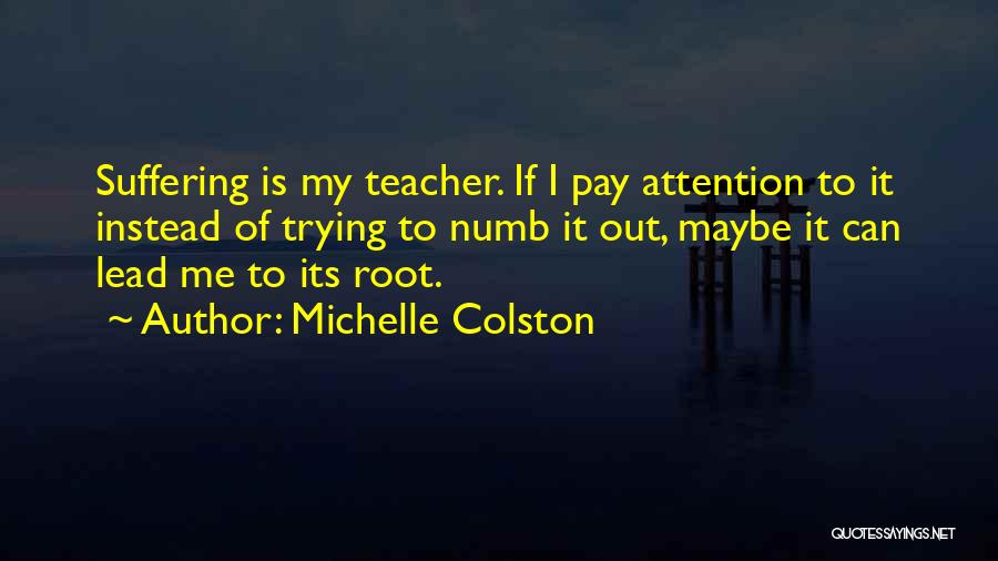 Michelle Colston Quotes: Suffering Is My Teacher. If I Pay Attention To It Instead Of Trying To Numb It Out, Maybe It Can