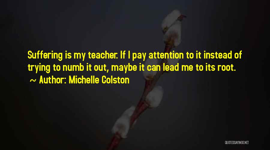 Michelle Colston Quotes: Suffering Is My Teacher. If I Pay Attention To It Instead Of Trying To Numb It Out, Maybe It Can