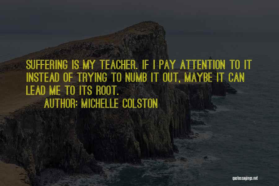 Michelle Colston Quotes: Suffering Is My Teacher. If I Pay Attention To It Instead Of Trying To Numb It Out, Maybe It Can