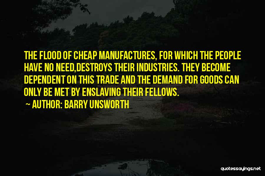 Barry Unsworth Quotes: The Flood Of Cheap Manufactures, For Which The People Have No Need,destroys Their Industries. They Become Dependent On This Trade