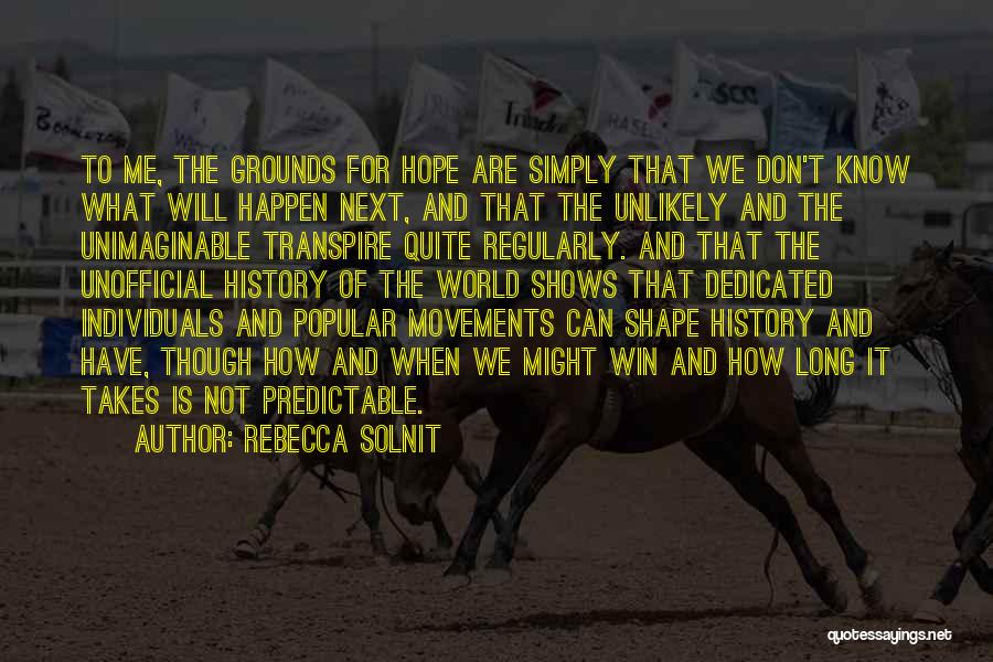 Rebecca Solnit Quotes: To Me, The Grounds For Hope Are Simply That We Don't Know What Will Happen Next, And That The Unlikely