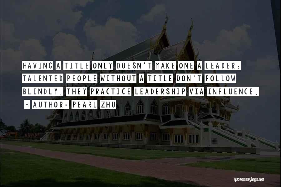 Pearl Zhu Quotes: Having A Title Only Doesn't Make One A Leader; Talented People Without A Title Don't Follow Blindly, They Practice Leadership