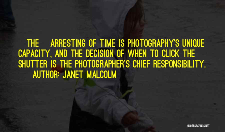 Janet Malcolm Quotes: [the] Arresting Of Time Is Photography's Unique Capacity, And The Decision Of When To Click The Shutter Is The Photographer's