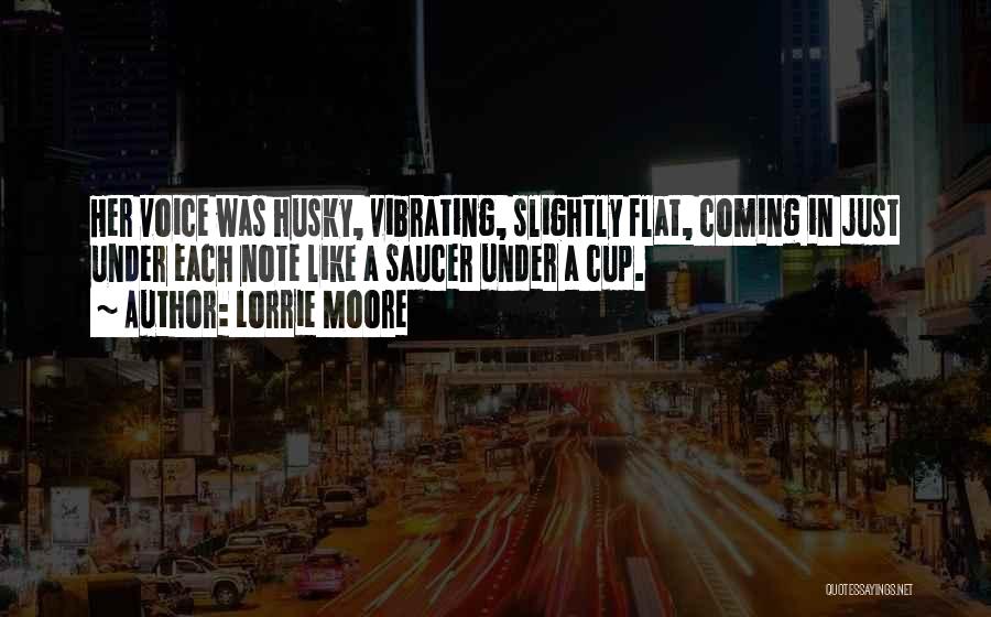 Lorrie Moore Quotes: Her Voice Was Husky, Vibrating, Slightly Flat, Coming In Just Under Each Note Like A Saucer Under A Cup.