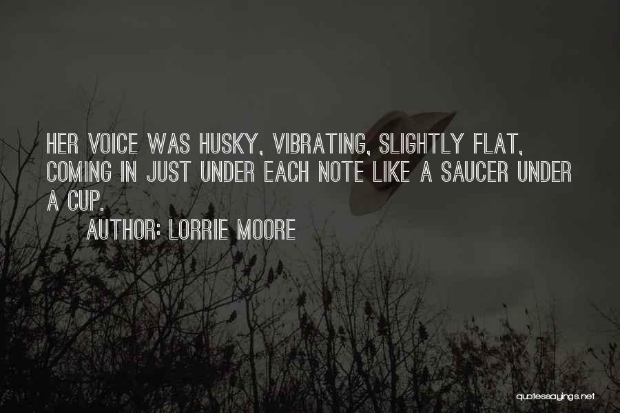 Lorrie Moore Quotes: Her Voice Was Husky, Vibrating, Slightly Flat, Coming In Just Under Each Note Like A Saucer Under A Cup.