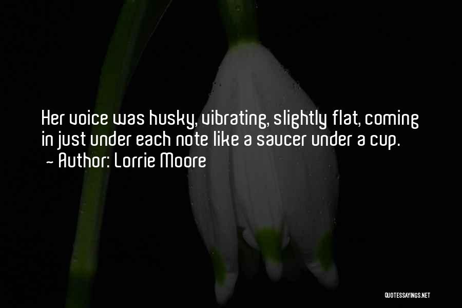 Lorrie Moore Quotes: Her Voice Was Husky, Vibrating, Slightly Flat, Coming In Just Under Each Note Like A Saucer Under A Cup.