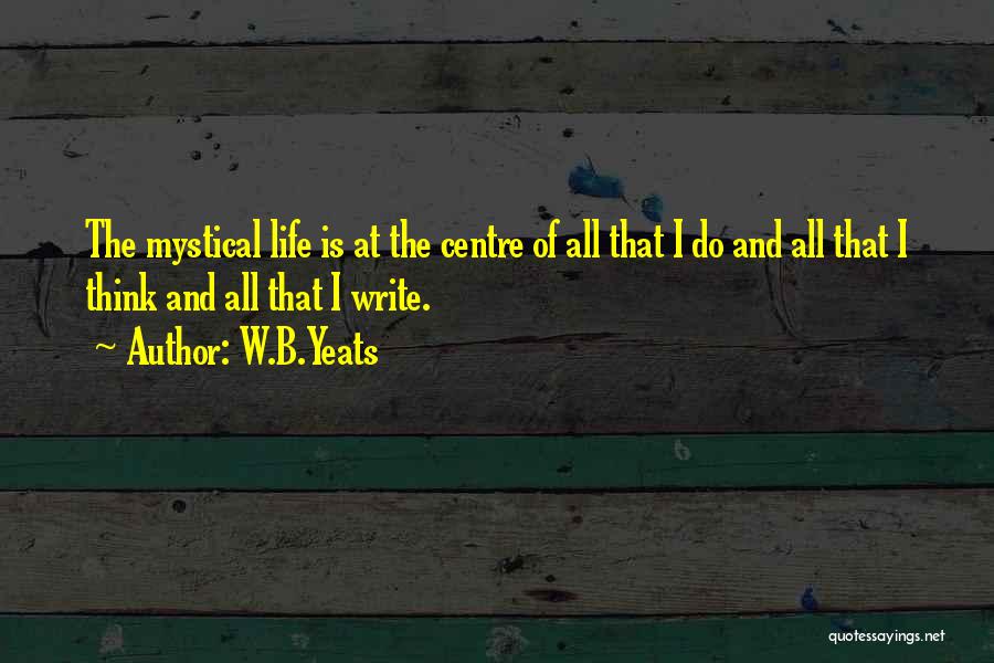 W.B.Yeats Quotes: The Mystical Life Is At The Centre Of All That I Do And All That I Think And All That