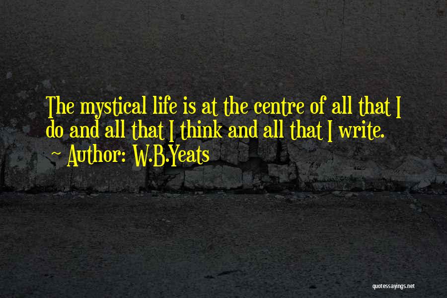 W.B.Yeats Quotes: The Mystical Life Is At The Centre Of All That I Do And All That I Think And All That