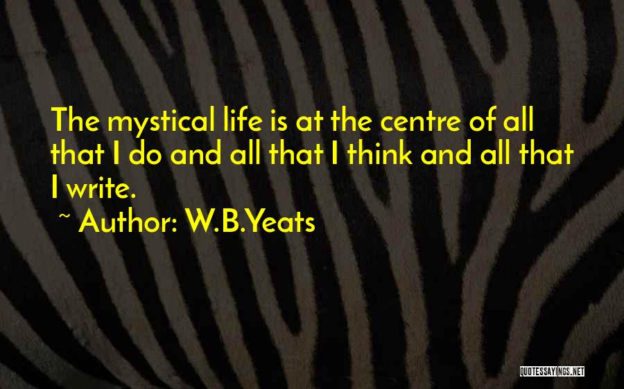 W.B.Yeats Quotes: The Mystical Life Is At The Centre Of All That I Do And All That I Think And All That