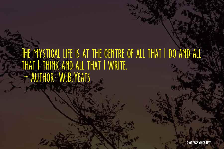 W.B.Yeats Quotes: The Mystical Life Is At The Centre Of All That I Do And All That I Think And All That