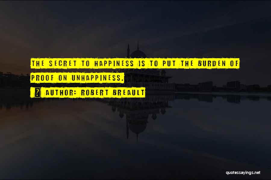 Robert Breault Quotes: The Secret To Happiness Is To Put The Burden Of Proof On Unhappiness.