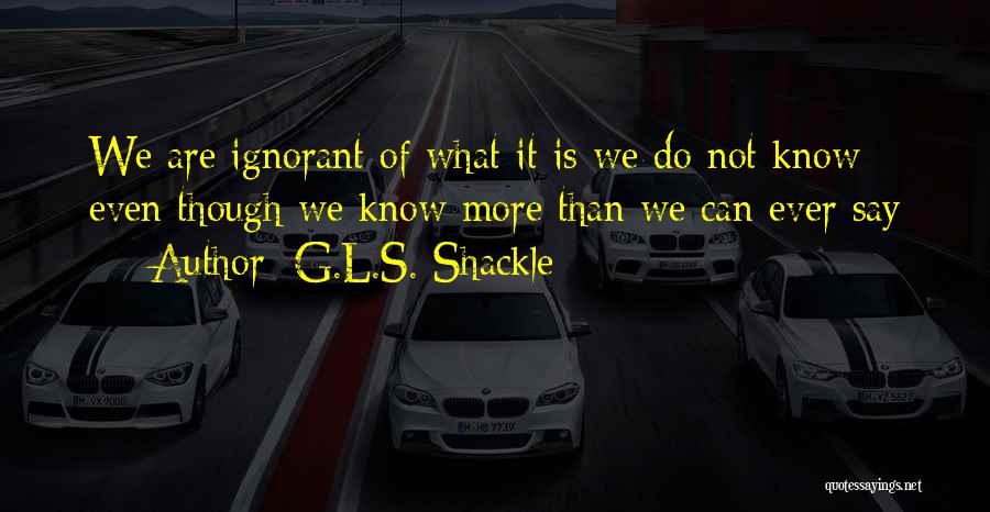 G.L.S. Shackle Quotes: We Are Ignorant Of What It Is We Do Not Know Even Though We Know More Than We Can Ever