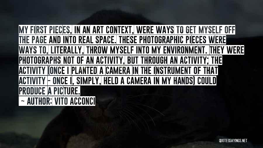 Vito Acconci Quotes: My First Pieces, In An Art Context, Were Ways To Get Myself Off The Page And Into Real Space. These