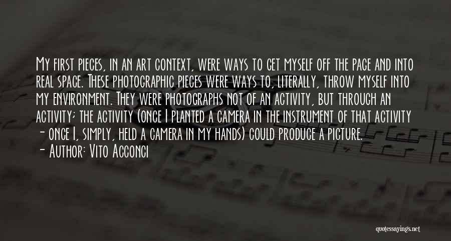 Vito Acconci Quotes: My First Pieces, In An Art Context, Were Ways To Get Myself Off The Page And Into Real Space. These