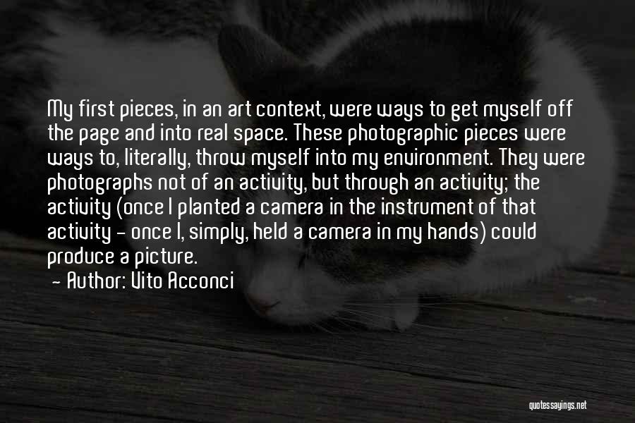 Vito Acconci Quotes: My First Pieces, In An Art Context, Were Ways To Get Myself Off The Page And Into Real Space. These