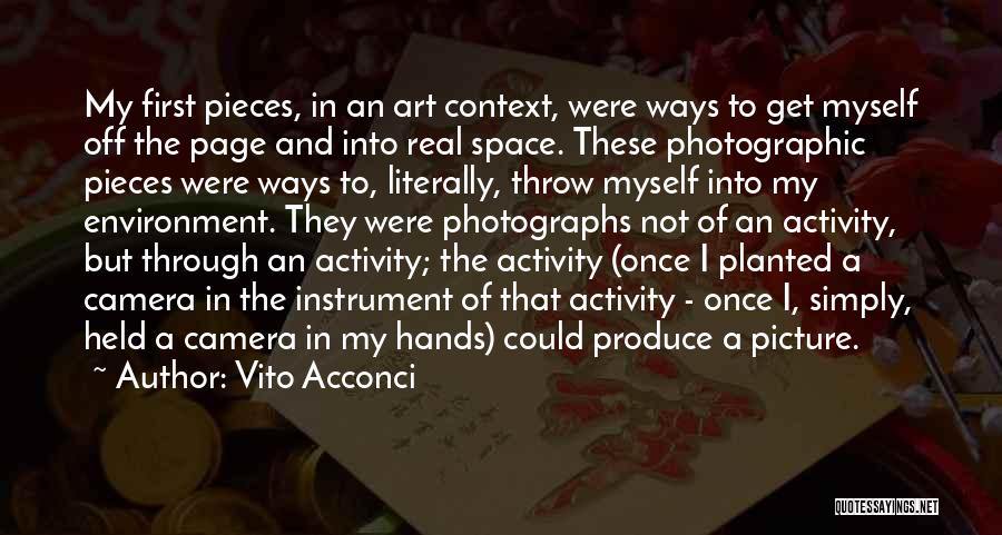 Vito Acconci Quotes: My First Pieces, In An Art Context, Were Ways To Get Myself Off The Page And Into Real Space. These