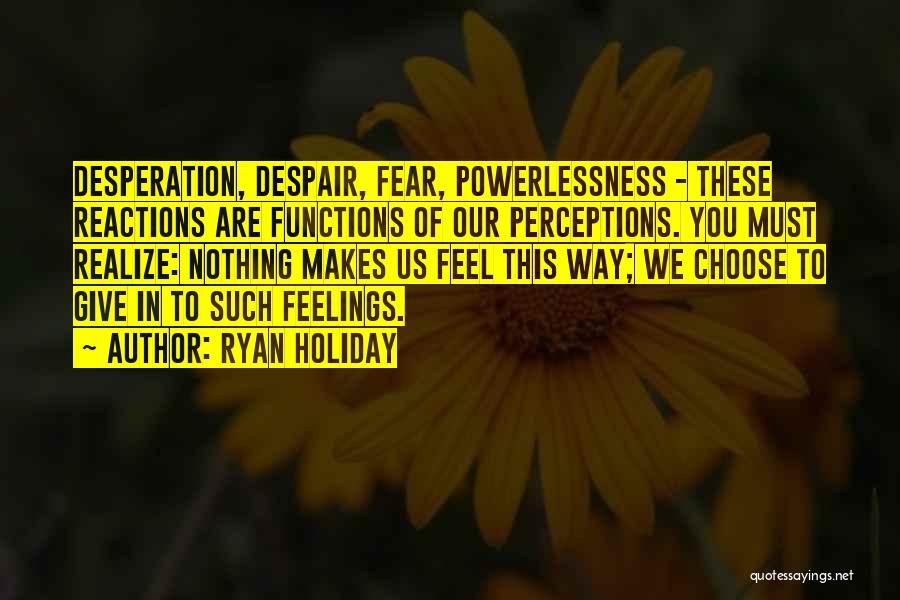 Ryan Holiday Quotes: Desperation, Despair, Fear, Powerlessness - These Reactions Are Functions Of Our Perceptions. You Must Realize: Nothing Makes Us Feel This