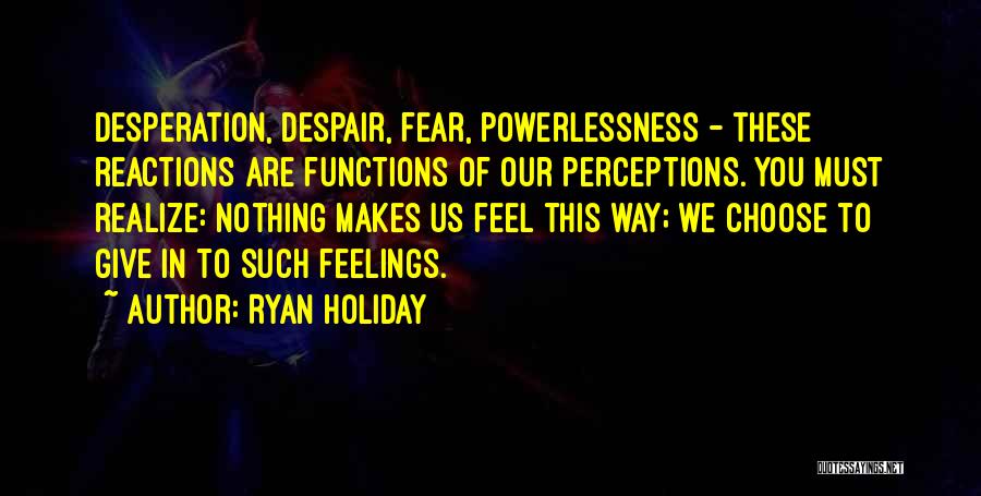 Ryan Holiday Quotes: Desperation, Despair, Fear, Powerlessness - These Reactions Are Functions Of Our Perceptions. You Must Realize: Nothing Makes Us Feel This