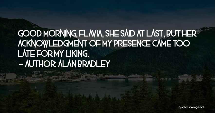 Alan Bradley Quotes: Good Morning, Flavia, She Said At Last, But Her Acknowledgment Of My Presence Came Too Late For My Liking.