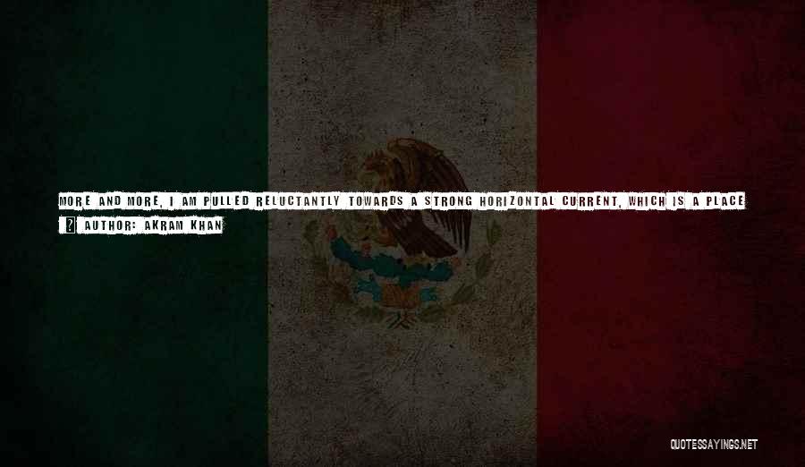 Akram Khan Quotes: More And More, I Am Pulled Reluctantly Towards A Strong Horizontal Current, Which Is A Place Where Time Is Moving
