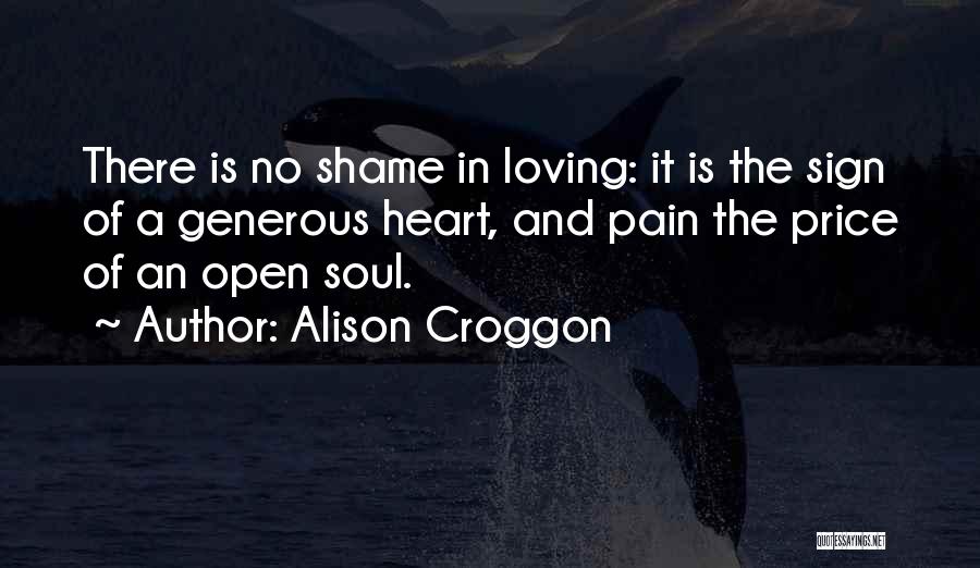 Alison Croggon Quotes: There Is No Shame In Loving: It Is The Sign Of A Generous Heart, And Pain The Price Of An