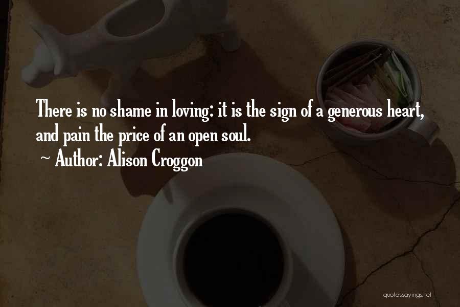 Alison Croggon Quotes: There Is No Shame In Loving: It Is The Sign Of A Generous Heart, And Pain The Price Of An