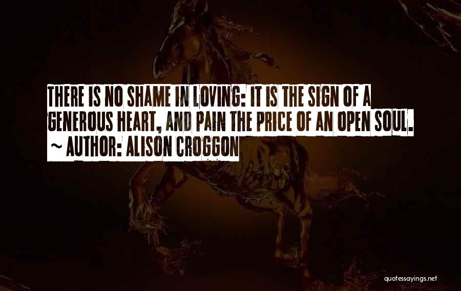 Alison Croggon Quotes: There Is No Shame In Loving: It Is The Sign Of A Generous Heart, And Pain The Price Of An