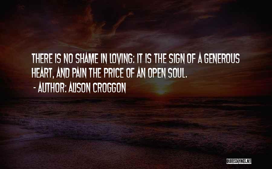 Alison Croggon Quotes: There Is No Shame In Loving: It Is The Sign Of A Generous Heart, And Pain The Price Of An