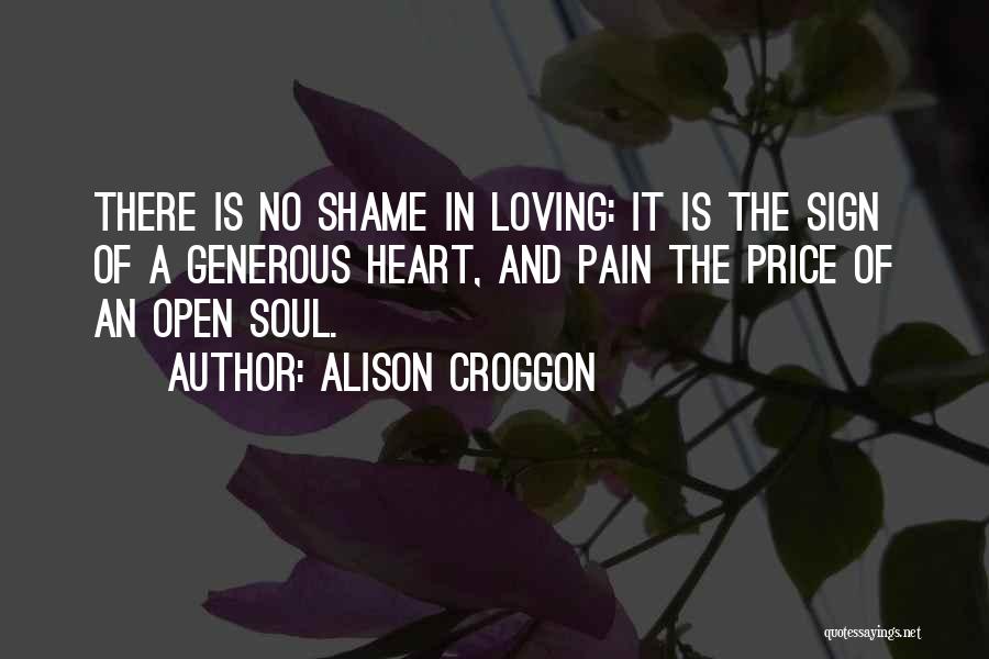 Alison Croggon Quotes: There Is No Shame In Loving: It Is The Sign Of A Generous Heart, And Pain The Price Of An