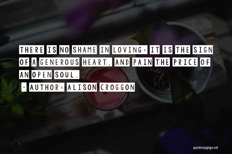 Alison Croggon Quotes: There Is No Shame In Loving: It Is The Sign Of A Generous Heart, And Pain The Price Of An