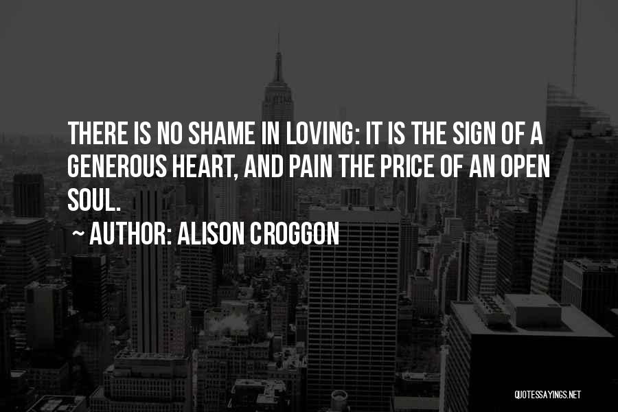 Alison Croggon Quotes: There Is No Shame In Loving: It Is The Sign Of A Generous Heart, And Pain The Price Of An