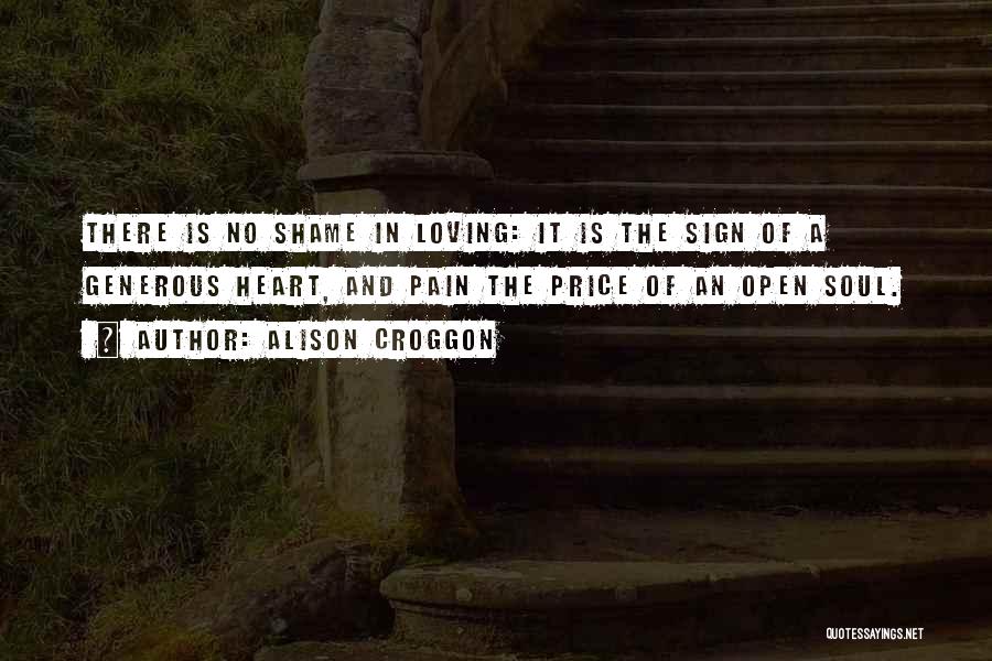 Alison Croggon Quotes: There Is No Shame In Loving: It Is The Sign Of A Generous Heart, And Pain The Price Of An