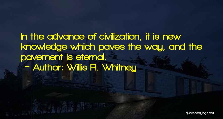 Willis R. Whitney Quotes: In The Advance Of Civilization, It Is New Knowledge Which Paves The Way, And The Pavement Is Eternal.