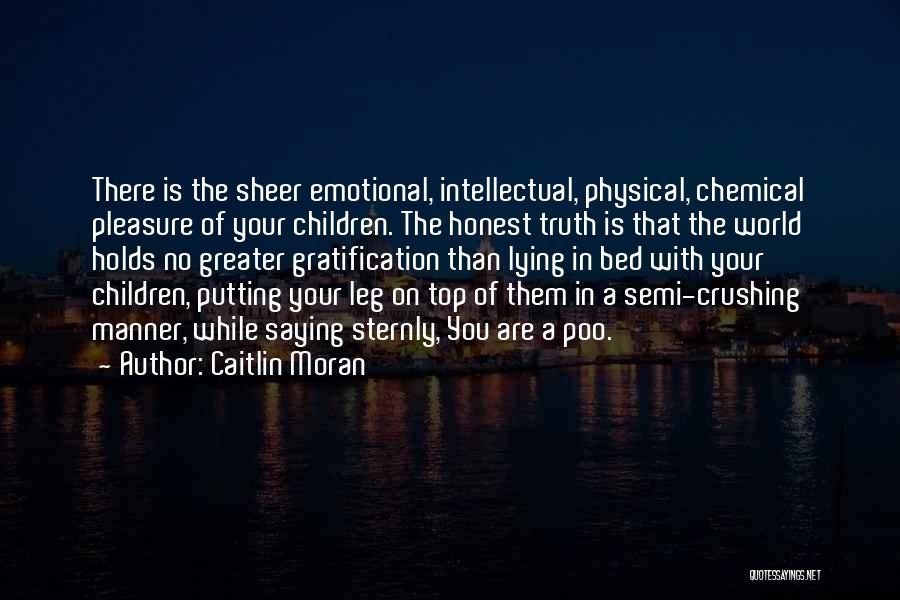 Caitlin Moran Quotes: There Is The Sheer Emotional, Intellectual, Physical, Chemical Pleasure Of Your Children. The Honest Truth Is That The World Holds