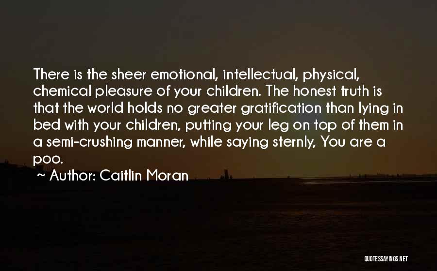 Caitlin Moran Quotes: There Is The Sheer Emotional, Intellectual, Physical, Chemical Pleasure Of Your Children. The Honest Truth Is That The World Holds
