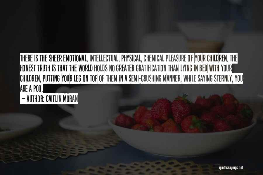 Caitlin Moran Quotes: There Is The Sheer Emotional, Intellectual, Physical, Chemical Pleasure Of Your Children. The Honest Truth Is That The World Holds