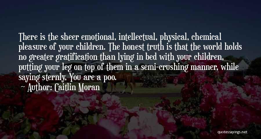 Caitlin Moran Quotes: There Is The Sheer Emotional, Intellectual, Physical, Chemical Pleasure Of Your Children. The Honest Truth Is That The World Holds