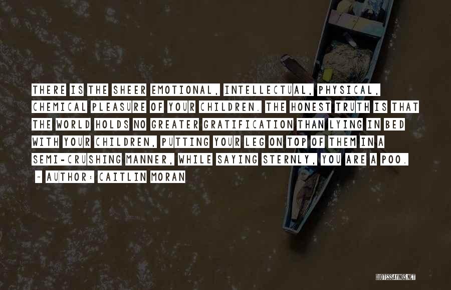 Caitlin Moran Quotes: There Is The Sheer Emotional, Intellectual, Physical, Chemical Pleasure Of Your Children. The Honest Truth Is That The World Holds