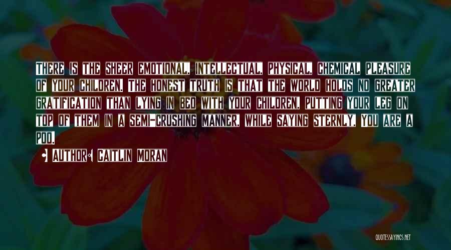 Caitlin Moran Quotes: There Is The Sheer Emotional, Intellectual, Physical, Chemical Pleasure Of Your Children. The Honest Truth Is That The World Holds