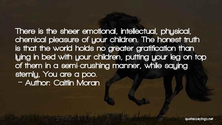 Caitlin Moran Quotes: There Is The Sheer Emotional, Intellectual, Physical, Chemical Pleasure Of Your Children. The Honest Truth Is That The World Holds