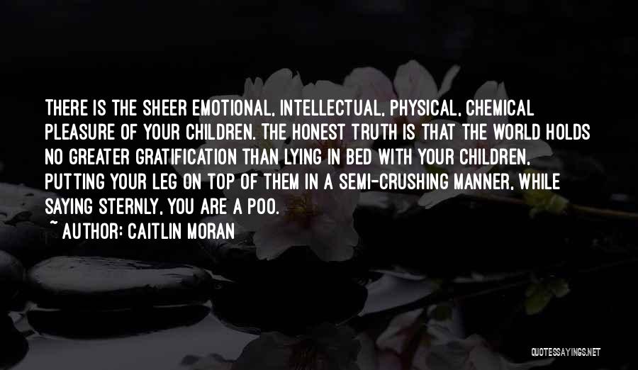 Caitlin Moran Quotes: There Is The Sheer Emotional, Intellectual, Physical, Chemical Pleasure Of Your Children. The Honest Truth Is That The World Holds