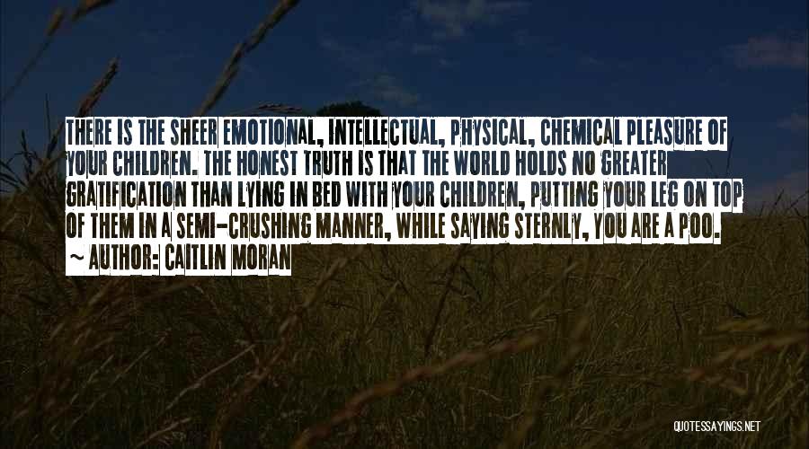 Caitlin Moran Quotes: There Is The Sheer Emotional, Intellectual, Physical, Chemical Pleasure Of Your Children. The Honest Truth Is That The World Holds