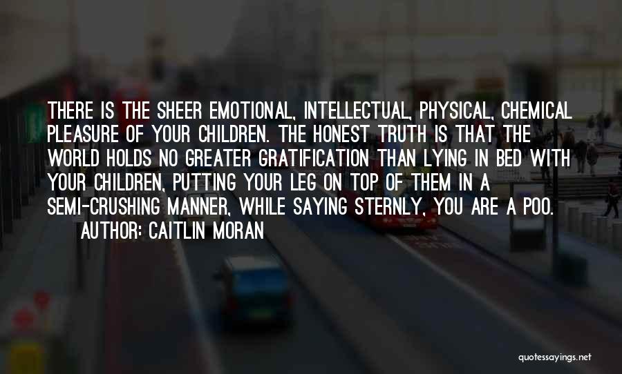 Caitlin Moran Quotes: There Is The Sheer Emotional, Intellectual, Physical, Chemical Pleasure Of Your Children. The Honest Truth Is That The World Holds