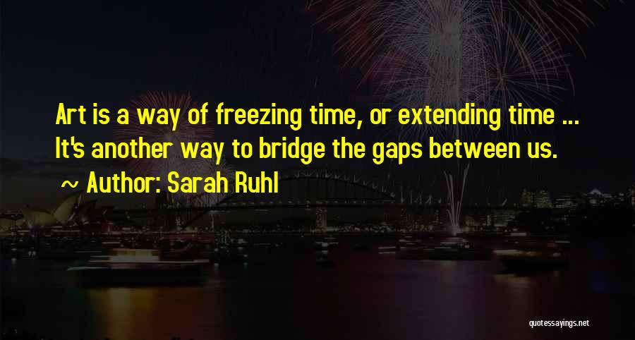 Sarah Ruhl Quotes: Art Is A Way Of Freezing Time, Or Extending Time ... It's Another Way To Bridge The Gaps Between Us.