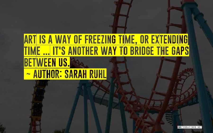 Sarah Ruhl Quotes: Art Is A Way Of Freezing Time, Or Extending Time ... It's Another Way To Bridge The Gaps Between Us.