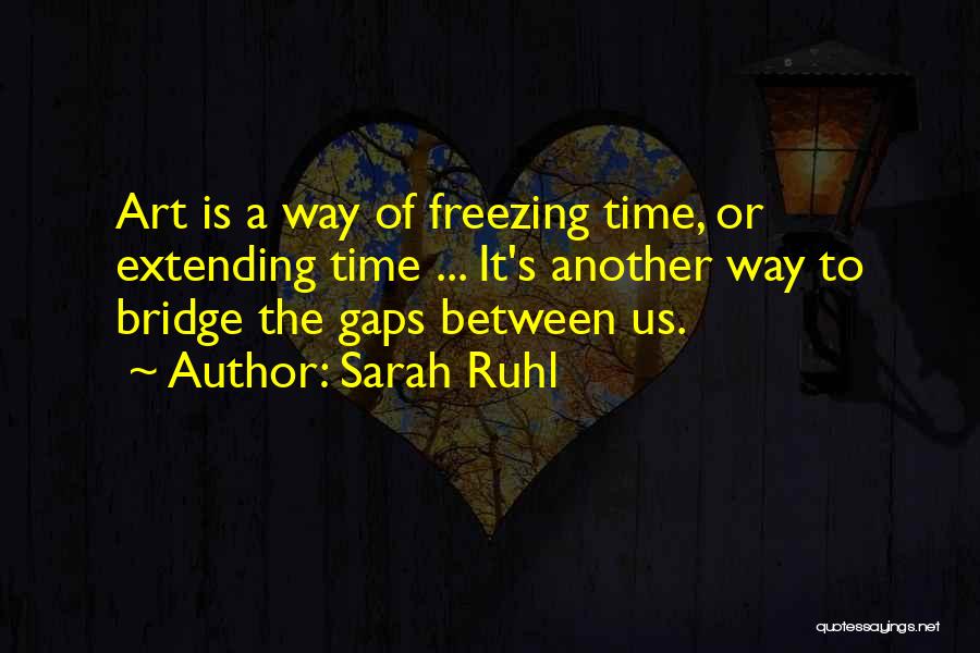 Sarah Ruhl Quotes: Art Is A Way Of Freezing Time, Or Extending Time ... It's Another Way To Bridge The Gaps Between Us.